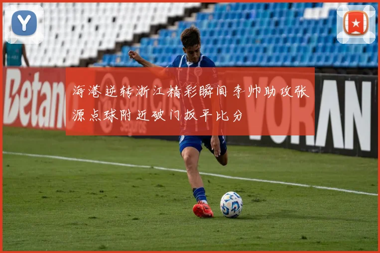 海港逆转浙江精彩瞬间李帅助攻张源点球附近破门扳平比分