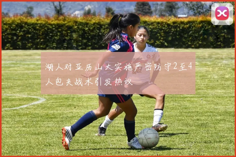 湖人对亚历山大实施严密防守2至4人包夹战术引发热议
