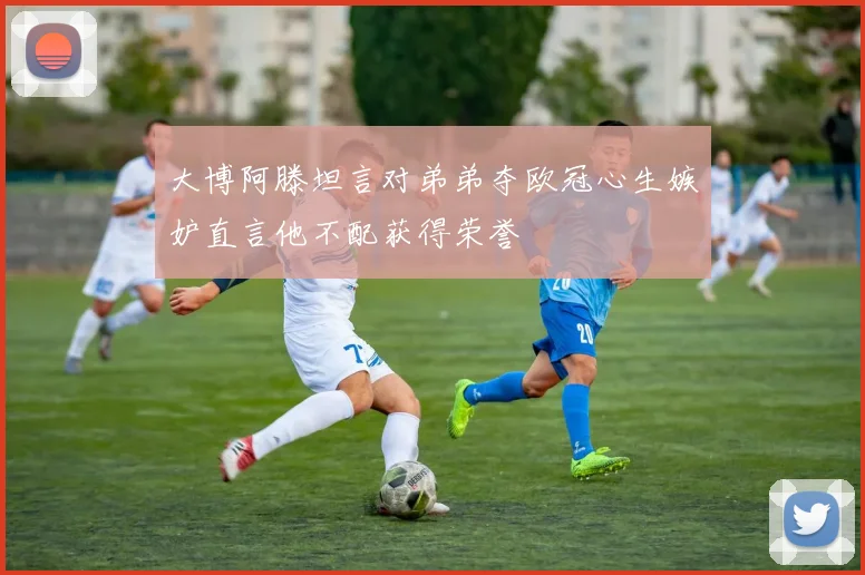 大博阿滕坦言对弟弟夺欧冠心生嫉妒直言他不配获得荣誉