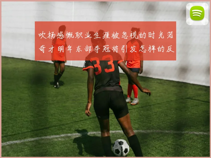 吹杨感慨职业生涯被忽视的时光若奇才明年东部夺冠将引发怎样的反响