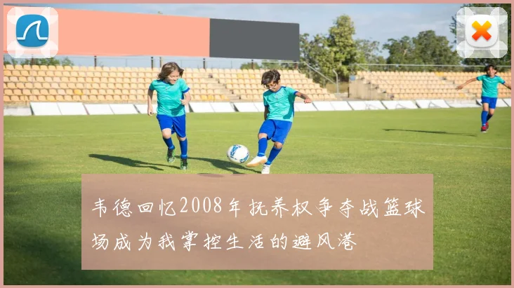 韦德回忆2008年抚养权争夺战篮球场成为我掌控生活的避风港
