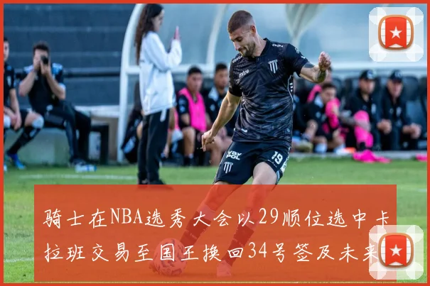 骑士在NBA选秀大会以29顺位选中卡拉班交易至国王换回34号签及未来一轮选秀权