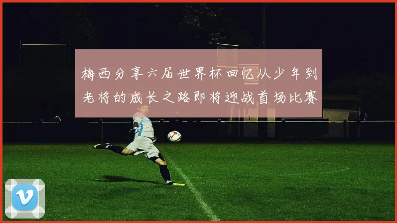 梅西分享六届世界杯回忆从少年到老将的成长之路即将迎战首场比赛