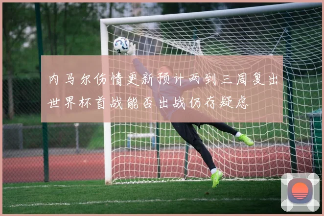 内马尔伤情更新预计两到三周复出世界杯首战能否出战仍存疑虑
