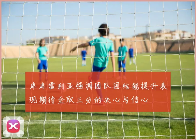 库库雷利亚强调团队团结能提升表现期待全取三分的决心与信心