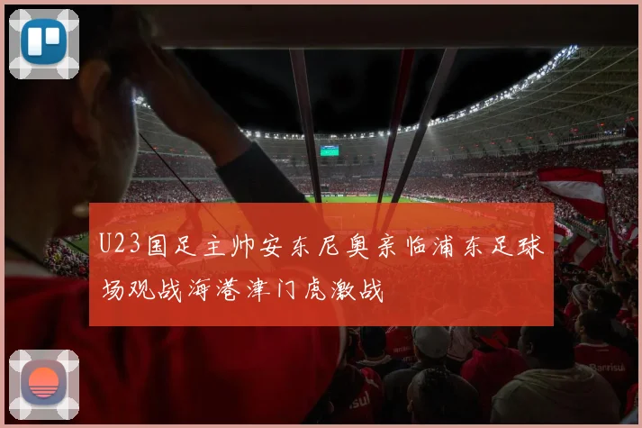 U23国足主帅安东尼奥亲临浦东足球场观战海港津门虎激战