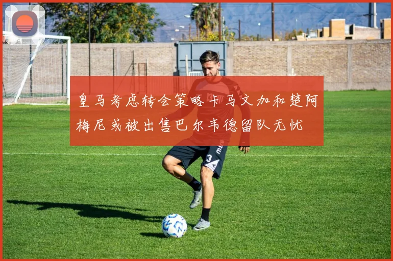 皇马考虑转会策略卡马文加和楚阿梅尼或被出售巴尔韦德留队无忧
