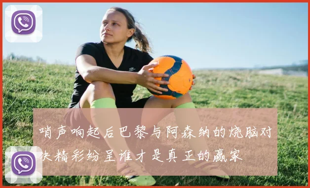 哨声响起后巴黎与阿森纳的烧脑对决精彩纷呈谁才是真正的赢家