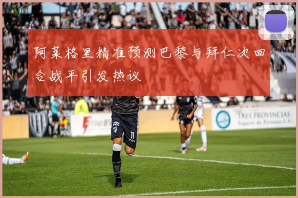 阿莱格里精准预测巴黎与拜仁次回合战平引发热议