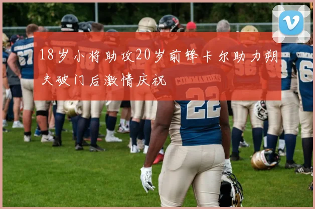18岁小将助攻20岁前锋卡尔助力朔夫破门后激情庆祝