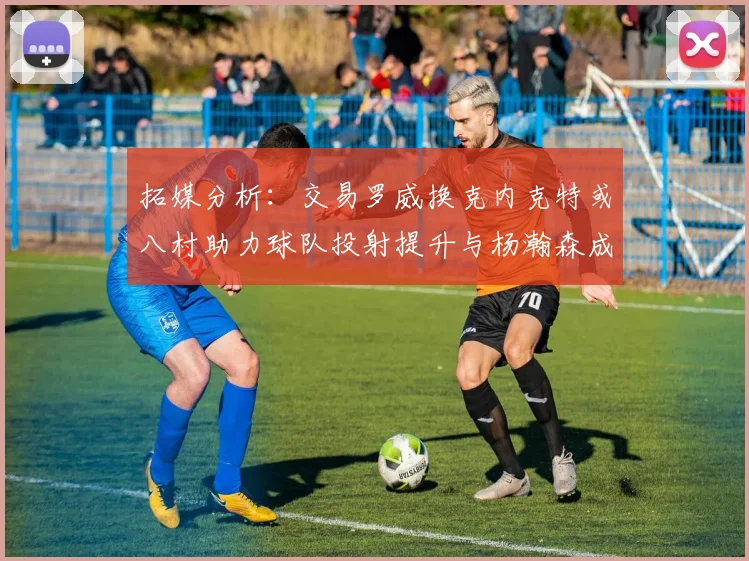 拓媒分析：交易罗威换克内克特或八村助力球队投射提升与杨瀚森成长