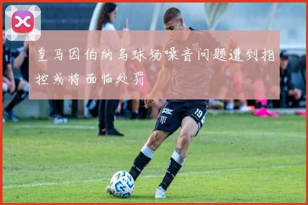 皇马因伯纳乌球场噪音问题遭到指控或将面临处罚