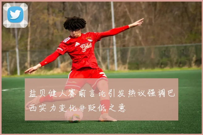 盐贝健人赛前言论引发热议强调巴西实力变化非贬低之意