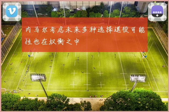 内马尔考虑未来多种选择退役可能性也在权衡之中