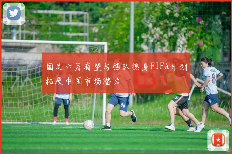 国足六月有望与强队热身FIFA计划拓展中国市场潜力